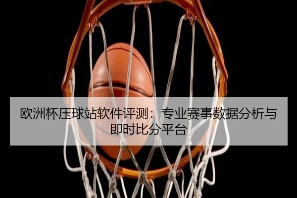 欧洲杯压球站软件评测：专业赛事数据分析与即时比分平台